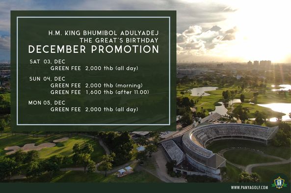 outdoors and H M KING BHUMIBOL ADULYADEJ THE GREAT S BIRTHDAY DECEMBER PROMOTION SAT 03 DEC GREEN FEE 2 000 thb all day SUN 04 DEC GREEN FEE GREEN FEE 2 000 thb morning 1 600 thb after 11 00 MON 05 DEC GREEN FEE 2 000 thb all day WWW PANYAGOLF COM outdoors and H M KING BHUMIBOL ADULYADEJ THE GREAT S BIRTHDAY DECEMBER PROMOTION SAT 03 DEC GREEN FEE 2 000 thb all day SUN 04 DEC GREEN FEE GREEN FEE 2 000 thb morning 1 600 thb after 11 00 MON 05 DEC GREEN FEE 2 000 thb all day WWW PANYAGOLF COM