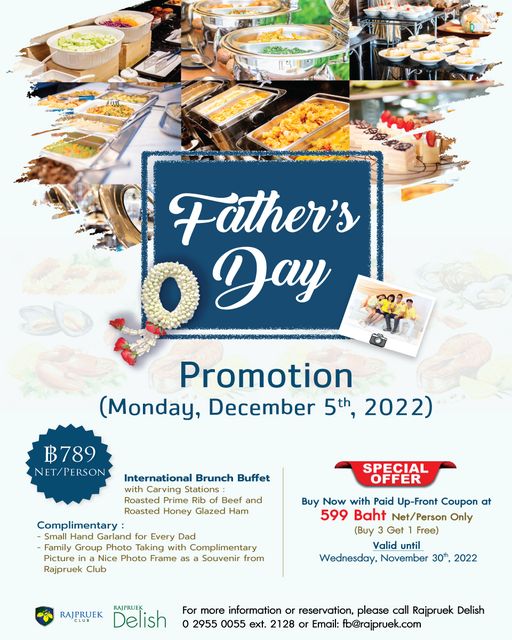Father s Day Day Promotion Monday December 5th 2022 ฿789 NET PERSON International Brunch Buffet Carving Stations Beef and Honey Glazed SPECIAL OFFER Complimentary Small Hand Garland for Every Dad Family Group Photo Taking with Complimentary Picture ina Nice Photo Frame as Souvenir from Rajpruek Club Buy Now with Paid Up Front Coupon at 599 Baht Net Person Only Buy Get Fee Valid until Wednesday November 30th 2022 RAJPRUEK PRUEK Delish For more information or reservation please call Rajpruek Delish 2955 0055 ext 128 or Email fb rajpruek com Father s Day Day Promotion Monday December 5th 2022 ฿789 NET PERSON International Brunch Buffet Carving Stations Beef and Honey Glazed SPECIAL OFFER Complimentary Small Hand Garland for Every Dad Family Group Photo Taking with Complimentary Picture ina Nice Photo Frame as Souvenir from Rajpruek Club Buy Now with Paid Up Front Coupon at 599 Baht Net Person Only Buy Get Fee Valid until Wednesday November 30th 2022 RAJPRUEK PRUEK Delish For more information or reservation please call Rajpruek Delish 2955 0055 ext 128 or Email fb rajpruek com