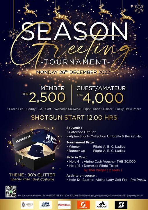 SEASON Tueetin TOURNAMENT MONDAY 26th DECEMBER MEMBER GUEST AMATEUR THB 2 500 THB 4 000 Caddy Wel come Souvenir Light Lucky Draw Prizes SHOTGUN START 12 00 HRS GATORABR Alpn Sports Clain Souvenir Gatorade Gift Set Alpine Sports Collection Umbrella Bucket Hat Tournament Prize Winner Flight Runner Up Flight Ladies B C Lades Hole One Hole Alpine Cash Voucher THB 30 000 Hole 5 Domestic Flight Ticket THEME 90 s GLITTER Special Prize est Costum Activity on course Hole 12 Beat to Alpine Lady Golf Pro Pro Preaw ALPINE 4SV viegetAifcm alpinegoifclub GATRAIE B SEASON Tueetin TOURNAMENT MONDAY 26th DECEMBER MEMBER GUEST AMATEUR THB 2 500 THB 4 000 Caddy Wel come Souvenir Light Lucky Draw Prizes SHOTGUN START 12 00 HRS GATORABR Alpn Sports Clain Souvenir Gatorade Gift Set Alpine Sports Collection Umbrella Bucket Hat Tournament Prize Winner Flight Runner Up Flight Ladies B C Lades Hole One Hole Alpine Cash Voucher THB 30 000 Hole 5 Domestic Flight Ticket THEME 90 s GLITTER Special Prize est Costum Activity on course Hole 12 Beat to Alpine Lady Golf Pro Pro Preaw ALPINE 4SV viegetAifcm alpinegoifclub GATRAIE B