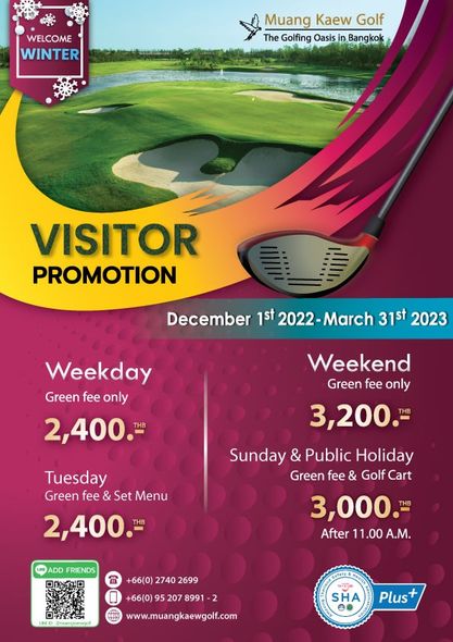 WELCOME WINTER Muang Kaew Golf The Golfing Oasis Bangkok VISITOR PROMOTION December 1st 2022 March 31st 2023 Weekday Green fee only 2 400 Weekend Green fee only 3 200 Tuesday Green fee Set Menu 2 400 Sunday Public Holiday Green fee Golf Cart 3 000 After 11 00 A M ADD FRIENDS 66 0 2740 2699 207 8991 www muangkaewgolf com SHA Plus WELCOME WINTER Muang Kaew Golf The Golfing Oasis Bangkok VISITOR PROMOTION December 1st 2022 March 31st 2023 Weekday Green fee only 2 400 Weekend Green fee only 3 200 Tuesday Green fee Set Menu 2 400 Sunday Public Holiday Green fee Golf Cart 3 000 After 11 00 A M ADD FRIENDS 66 0 2740 2699 207 8991 www muangkaewgolf com SHA Plus