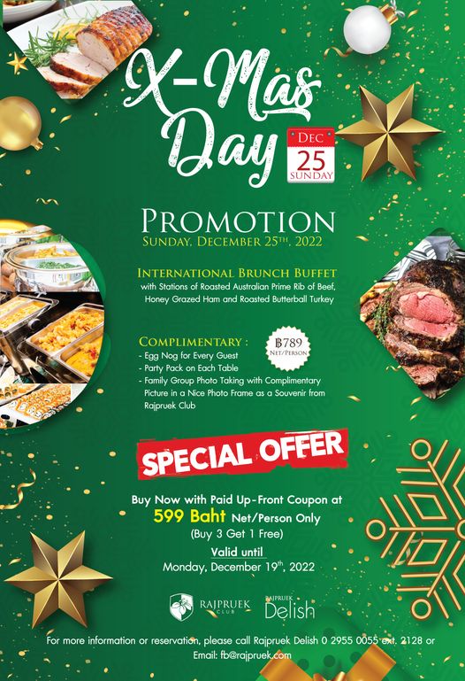 Rajpruek Club X Mas Day DEC 25 SUNDAY PROMOTION SUNDAY DECEMBER 2022 INTERNATIONAL BRUNCH BUFFET with Stations Roasted Australian Prime Rib of Beef Honey Grazed Ham and Roasted Butterbal Turkey ฿789 NET PERSON LIMENTARY Egg Nog Every Guest Party Pack on Each Table Family Group Photo Taking with Complimentary Picture ina Nice Photo Frame Souvenir from Rajpruek Club SPECIAL OFFER Buy Now with Paid Up Front Coupon at 599 Baht Net Person Only Buy Get Free Valid until Monday December 19th 2022 RAJPRUEK For more information Delish BAJPRUEK reservation please call Rajpruek Delish o 2955 0055 ext 2128 or Email fb rajpruek com Rajpruek Club X Mas Day DEC 25 SUNDAY PROMOTION SUNDAY DECEMBER 2022 INTERNATIONAL BRUNCH BUFFET with Stations Roasted Australian Prime Rib of Beef Honey Grazed Ham and Roasted Butterbal Turkey ฿789 NET PERSON LIMENTARY Egg Nog Every Guest Party Pack on Each Table Family Group Photo Taking with Complimentary Picture ina Nice Photo Frame Souvenir from Rajpruek Club SPECIAL OFFER Buy Now with Paid Up Front Coupon at 599 Baht Net Person Only Buy Get Free Valid until Monday December 19th 2022 RAJPRUEK For more information Delish BAJPRUEK reservation please call Rajpruek Delish o 2955 0055 ext 2128 or Email fb rajpruek com