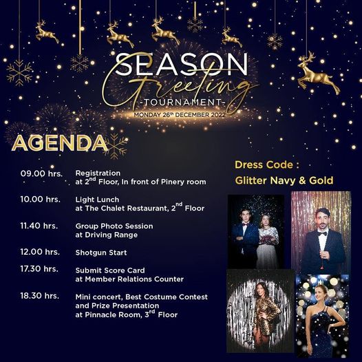 Alpine Golf Club 5 people and SEASON Treetin eefin TOURNAMENT MONDAY 26th DECEMBER2022 AGENDA 09 00 hrs 10 00 hrs Registration Floor In front of Pinery room Light Lunch at The Chalet Restaurant 11 40 hrs Dress Code Glitter Navy Gold Floor Group Photo Session at Driving Range 12 00 hrs Shotgun Start 17 30 hrs Submit Score Card at Member Relations Counter 18 30 hrs Mini concert Best Costume Contest and Presentation at Pinnacle Room 3rd Floor Alpine Golf Club 5 people and SEASON Treetin eefin TOURNAMENT MONDAY 26th DECEMBER2022 AGENDA 09 00 hrs 10 00 hrs Registration Floor In front of Pinery room Light Lunch at The Chalet Restaurant 11 40 hrs Dress Code Glitter Navy Gold Floor Group Photo Session at Driving Range 12 00 hrs Shotgun Start 17 30 hrs Submit Score Card at Member Relations Counter 18 30 hrs Mini concert Best Costume Contest and Presentation at Pinnacle Room 3rd Floor