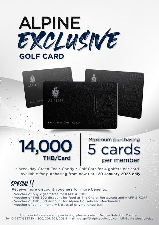 Alpine Golf Club ALPINE EXCLUSIVE GOLF CARD ALPINE 14 000 THB Card Maximum purchasing 5 cards per member Weekday Green Fee Caddy Golf for 4 golfers per card Available for purchasing from now until 20 January 2023 only SPECIAL Receive more discount vouchers for more benefits Voucher buy get free KAFF KOFF Voucher THB 500 discount food Chalet Restaurant and KAFF Voucher of THB 500 discount Alpine Housebrand erchans of complimentary trays of driving range ball KOFF more information and purchasing please contact Member Relations Counter Tel 0 2577 3333 Ext go golf alpinegolfclub comLIN alpinegolfclub Alpine Golf Club ALPINE EXCLUSIVE GOLF CARD ALPINE 14 000 THB Card Maximum purchasing 5 cards per member Weekday Green Fee Caddy Golf for 4 golfers per card Available for purchasing from now until 20 January 2023 only SPECIAL Receive more discount vouchers for more benefits Voucher buy get free KAFF KOFF Voucher THB 500 discount food Chalet Restaurant and KAFF Voucher of THB 500 discount Alpine Housebrand erchans of complimentary trays of driving range ball KOFF more information and purchasing please contact Member Relations Counter Tel 0 2577 3333 Ext go golf alpinegolfclub comLIN alpinegolfclub