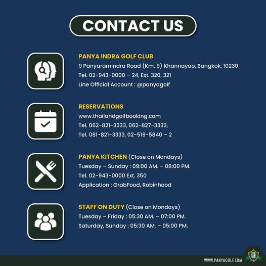 Panya Indra Golf Club CONTACT US PANYA INDRA GOLF CLUB Panyaramindra Road Km 9 Khannayao Bangkok 10230 Tel 02 943 0000 Ext 320 321 Line Official Account panyagolf Tel RESERVATIONS www thailandgolfbooking com 062 827 3333 3333 02 519 5840 2 PANYAKITCHEN Close on Mondays Tuesday Sunday 09 00 AM 08 00 PM Tel 02 943 0000 Ext 350 Application GrabFood Robinhood STAFF ON DUTY Close on Mondays Tuesday Friday 05 30 AM 07 00PM Saturday Sunday 05 30 AM 05 00 PM WWW PANYAGOLF COM