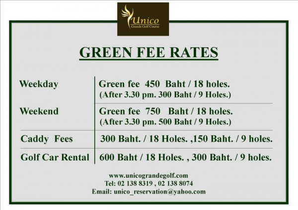 Unico Grande Golf Course Unico GREEN FEE RATES Weekday Weekend Green fee 450 Baht 18 holes After 3 30 pm 300 Baht Holes Green fee 750 Baht 18 holes Aftr 3 30 pm 500 Baht Holes Caddy Fees Golf Car Rental 300 Baht 18 Holes 150 Baht 9 holes 600 Baht 18 Holes 300 Baht 9 holes www unicograndegolf com Tel 02 138 8319 02 138 8074 Email unico reservation yahoo com