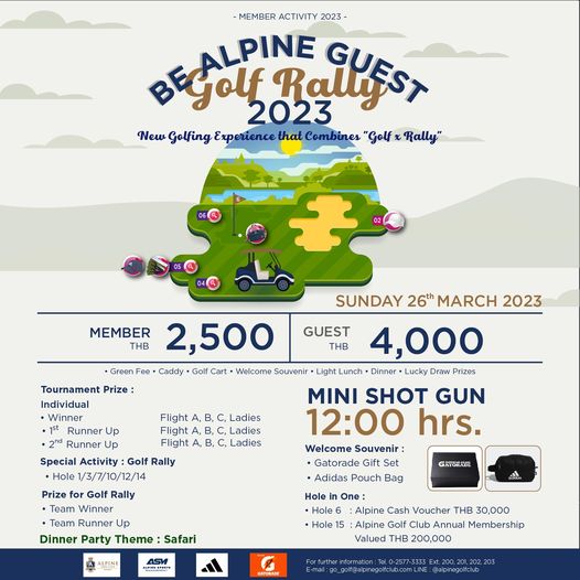 Alpine Golf Club MEMBER ACTIVITY 2023 PINE Golf 2023 RalUEST New Golfing Experience that Combines Golf Rally Green MEMBER THB 2 500 Caddy Golf Cart W lco Souvenir GUEST THB Flight Tournament Prize Individual Winner Runner Runner Up Special Activity Golf Rally Hole1 3 7 10 12 14 SUNDAY 26th MARCH 2023 4 000 Light unch Dinner Lucky Draw rizes MINI SHOT GUN 12 00 hrs Welcome Souvenir Gatorade Gift Adidas Pouch Bag Ladies Ladies Ladies Prize Golf Rally Team Winner Runner Up Dinner Party Theme Safari GATORADE ALPINE ASM o One Hole Alpine Cash Voucher THB 30 000 Hole Alpine Golf Club Annual Membership Valued THB 200 000 GATORADE E mail t 200 201 alpinegolfclub