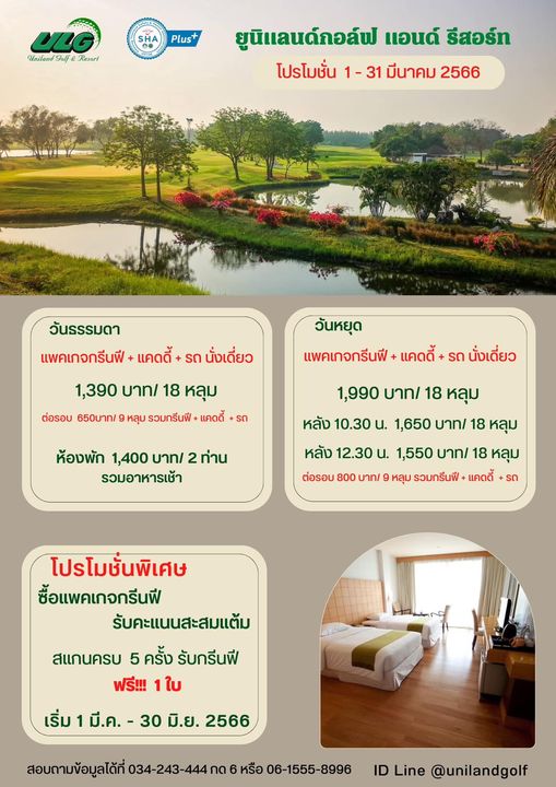 Uniland Golf amp Resort Thailand outdoors and Uniland Golf Resorl SHA Plus ยูนิแลนด์กอล์ฟ แอนด์ รีสอร์ท โปรโมชั่น 1 31 มีนาคม 2566 วันธรรมดา แพคเกจกรีนฟี แคดดี้ รถ นั่งเดี่ยว 1 390 บาท 18 หลุม ต่อรอบ 650บาท หลุม รวมกรีนฟี แคดดี้ รถ วันหยุด แพคเกจกรีนฟี แคดดี้ รถ นั่งเดี่ยว ห้องพัก 1 400 บาท รวมอาหารเช้า ท่าน 1 990 บาท 18 หลุม หลัง 10 30 น 1 650 บาท 18 หลุม หลัง 12 30 น 1 550 บาท 18 หลุม หลุม รวมกรีนฟี แคดดี้ รถ 800 โปรโมชั่นพิเศษ ซื้อแพคเกจกรีนฟี รับคะแนนสะสมแต้ม สแกนครบ 5 ครั้ง รับกรีนฟี ฟรี 1ใบ เริ่ม มี ค 30 มิ ย 2566 สอบถามข้อมูลได้ที่ 243 444 กด หรือ ID Line unilandgolf