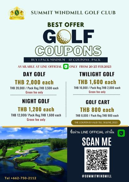 Summit Windmill Golf Club amp Residence golf and O SUMMIT WINDMILL GOLF CLUB BEST OFFER GOLF COUPONS BUYIPACK MINIMU M PACK AVAILABLE AT LINE OFFICIAL DAY GOLF THB 2 000 each THB 20 000 Pack Reg THB 3 500 each Green fee only ONLY FROM 20 25 FEB 2023 TWILIGHT GOLF THB 1 600 each THB 16 000 Pack Reg THB 2 000 each Green fee only NIGHT GOLF THB 1 200 each THB 12 000 Pack Reg THB 1 600 each Green fee only GOLF CART THB 800 each THB 8 000 Pack Reg THB Reg 900 each ซื้อผ่าน LINE OFFICIAL เท่านัน SCAN ME Tel 662 750 2112 SUMMITWINDMILL