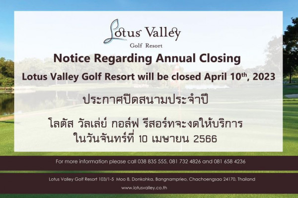 Lotus Valley Golf Resort Sotus Valley Golf Resort Notice Regarding Annual Closing Lotus Valley Golf Resort will be closed April 10th 2023 ประกาศปิดสนามประจำปี โลตัส วัลเล่ย์ กอล์ฟ รีสอร์ทจะงดให้บริการ ในวันจันทร์ที่ 10 เมษายน 2566 For more information please call 038 835 555 08 732 4826 and 081 658 4236 Lotus Valley Golf Resort 103 1 Moo8 Donkohka Bangnamprieo Chachoengsao www lotusvalley co th Thailand