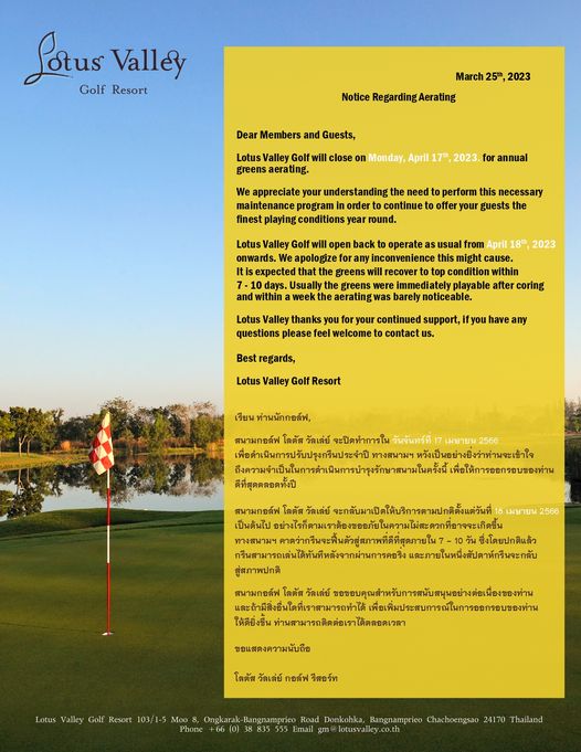 Lotus Valley Golf Resort ข้อความพูดว่า Lotus Valley Golf Resort March 25th 2023 Notice RegardingAerating Dear Members and Guests Valley Golf greens aerating close Monday April 17th 2023 annual appreciate your understanding need perform necessary maintenance program order continue offer your guests conditions year round Valley Golf open back operate usual Usually within week the aerating immediat playable barely noticeable coring welcome Best regards Lotus Valley Resort เรียน ท่านนักกอล์ฟ สนามกอล์ฟ โลตัส วัลเลย์ จะปิดทำการใน วันจันทร์ที ทางสนาม หวังเป็นอย่างยิงว่าทานจะเช้าใ ตวามจำเ็น เพื่อให้การออกรอบของท่าน ดีที่สุดตลอดทั้งปี สนามกอล์ฟ โลตัส จะกับมาเิให้บริการามกติดิ้งแ่วันที่ อยง 2566 สู่สภาพปกติ ให้ดียิ่งขึน ท่านสามารถติดต่อเราได้ตลอดเวลา ชขอบุณทัององา ขอแสดงความนับถือ โลตัส วัลเล่ย์ กอล์ฟ รีสอร์ท Valley Golf Resort 103 1 5 Ongkarak Bangnamprieo Road Donkohka Bangnamprieo Chachoengsao 24170 Thailand