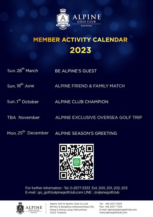 Alpine Golf Club A ALPINE SINCE1996 GOLF CLUB BANGKOK MEMBER ACTIVITY CALENDAR 2023 Sun 26th March BE ALPINE S GUEST Sun 18th June ALPINE FRIEND FAMILY MATCH Sun 1st October ALPINE CLUB CHAMPION TBa November Mon 25th December ALPINE EXCLUSIVE OVERSEA GOLF TRIP ALPINE SEASON S GREETING For further informatior E mail Tel 0 2577 3333 Ext 200 201 202 203 LINE alpinegolfclu ALPINE BANGKOK Alpine Golf Sports Club Co Ltd Moo9 BangkhanSthaneevithayuRd Rd Klong 12120 Thailand Tel 2577 3333 2577 mail alpine alpinegolfclub com www alpinegolfclub com