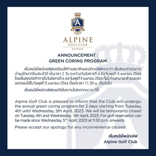 Alpine Golf Club ALPINE GOLFCLUB BANGKOK ANNOUNCEMENT GREEN CORING PROGRAM สโมสรจะดำเนินการ สloสรbะดำ บำรุงรักษากรีนประจำปี เป็นเวลา 2 วัน ระหว่างวันอังคารที่ ถึงวันพุธที่ เมษายน 2566 โดย่สโมสรจะปิดทำการในวันอังคารที่ และวันพุธที่ เมษายน 2566 ทั้งนี้ ท่านสามารถสำรองเวลา ออกรอบได้ในวันพุธที่ เมษายน 2566 ตั้งแต่เวลา 11 30 เป็นต้นไป สโสรัสไพ์กอลฟขออภัยในความ่ะวกมา ที่นี้ Alpine Golf Club is pleased to inform that the Club will undergo the annual green coring program for starting from Tuesday 4th until Wednesday 5th April 2023 We will be temporarily closed on Tuesday 4th and Wednesday 5th April 2023 For golf reservation can be made since Wednesday 5th April 2023 at 1 30 p m onwards Please accept our apology for any inconvenience caused สโมสรอัลไพน์กอล์ฟ Alpine Golf Club