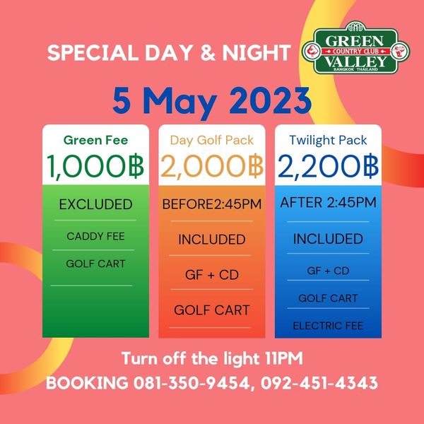 Green Valley Country Club Bangkok สนามกอล์ฟกรีนวัลเล่ คันทรีคลับ บางนา SPECIAL DAY NIGHT GREEN COUNTRY BANGKOK VALLEY THAILAND 5 May 2023 Green Fee Day Golf Pack Twilight Pack 1 000฿ 2 000฿ 2 200฿ EXCLUDED CADDY FEE BEFORE2 45PM AFTER 2 45PM GOLF CART INCLUDED INCLUDED GF CD GF CD GOLF CART GOLF CART ELECTRICFEE Turn off the light 11PM BOOKING 081 350 9454 092 451 4343