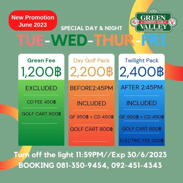Green Valley Country Club Bangkok สนามกอล์ฟกรีนวัลเล่ คันทรีคลับ บางนา New Promotion GREEN June 2023 COUNTRYCLUB SPECIAL DAY NIGHT VALLEY THAILAND TUE WED THUR FRI Green Fee Day Golf Pack Twilight Pack 1 200฿ 2 200฿ 2 400฿ AFTER 2 45PM EXCLUDED CD FEE 450฿ BEFORE2 45PM INCLUDED GOLF CART 800฿ GF 950฿ INCLUDED CD 450฿ GF 950฿ CD 450฿ GOLF CART 800฿ GOLF CART 800฿ ELECTRIC FEE 200฿ Turn off the light 11 59PM Ex 30 6 2023 BOOKING 081 350 9454 092 451 4343