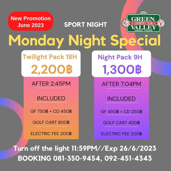 Green Valley Country Club Bangkok สนามกอล์ฟกรีนวัลเล่ คันทรีคลับ บางนา New Promotion GREEN June 2023 SPORT NIGHT COUNTRY CLUB ALLEY Monday Night Special BANGKOK Twilight Pack 18H Night Pack 9H 2 200฿ 1 300฿ AFTER 2 45PM AFTER 7 04PM INCLUDED GF750฿ CD450฿ GF 750฿ CD 450฿ INCLUDED GOLF CART 800฿ GF 450฿ CD 250฿ ELECTRIC FEE 200฿ GOLF CART 400฿ ELECTRIC FEE 200฿ Turn off the light 11 59PM Ex 26 6 2023 BOOKING 081 350 9454 092 451 4343