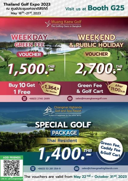 Muang Kaew Golf Course golf and Thailand Golf Expo 2023 ณ ศูนย์ประชุมแห่งชาติสิริกิต์ May 18th 21st 2023 Visit us at Booth G25 Muang Kaew Golf The Golfing Oasis Bangkok WEEKDAY GREEN FEE WEEKEND PUBLIC HOLIDAY VOUCHER 2 700 THB VOUCHER 1 500 THB Buy 10 Get 1 Free 66 0 2740 2699 1 364 Per Voucher Green Fee Golf Cart After 11 00AM sales muangkaewgolf com ChiangmaiHighlands Golf and Spa Resort Aplace happiness entire amily ADD FRIENDS SPECIAL GOLF PACKAGE Thai Resident 1 400 THB 66 0 53 261 354 9 sales chiangmaihighlands com Green Caddy Fee Golf Fee Cart muangkaawgoll The vouchers are valid from May 22nd October 31st 2023