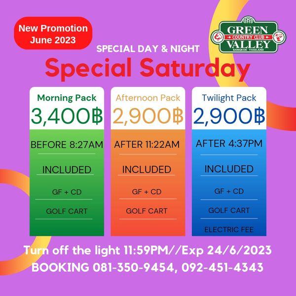 Green Valley Country Club Bangkok สนามกอล์ฟกรีนวัลเล่ คันทรีคลับ บางนา New Promotion GREEN June 2023 COUNTRYCLUB SPECIAL DAY NIGHT VALLEY BANGKOK Special Saturday Morning Pack Afternoon Pack Twilight Pack 3 400฿ 2 900฿ 2 900฿ BEFORE 8 27AM AFTER 11 22AM INCLUDED AFTER 4 37PM GF INCLUDED GF INCLUDED CD GOLF CART GOLF CART GOLF CART ELECTRIC FEE Turn off the light 11 59PM Ex 24 6 2023 BOOKING 081 350 9454 092 451 4343