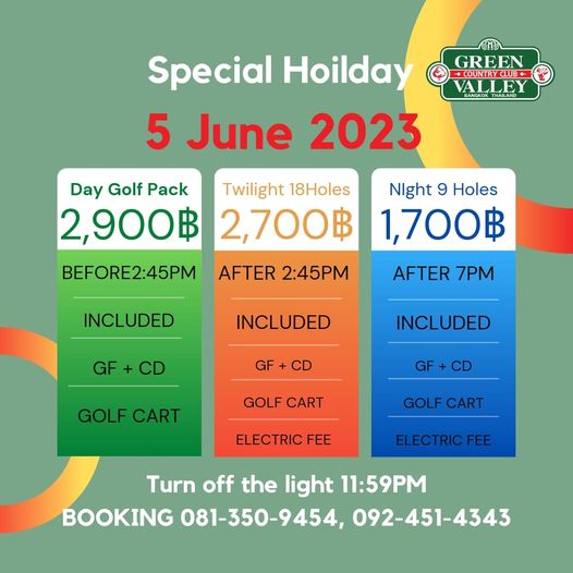 Green Valley Country Club Bangkok สนามกอล์ฟกรีนวัลเล่ คันทรีคลับ บางนา GREEN COURCLUB VALLEY Special Hoilday 5 June 2023 Day Golf Pack Twilight 18Holes 2 900฿ 2 700฿ BEFORE2 45PM AFTER 2 45PM Night 9 Holes 1 700฿ INCLUDED AFTER 7PM INCLUDED GF GF CD INCLUDED GOLF CART GF GOLF CART GOLF CART ELECTRIC FEE ELECTRIC FEE Turn off the light 11 59PM BOOKING 081 350 9454 092 451 4343