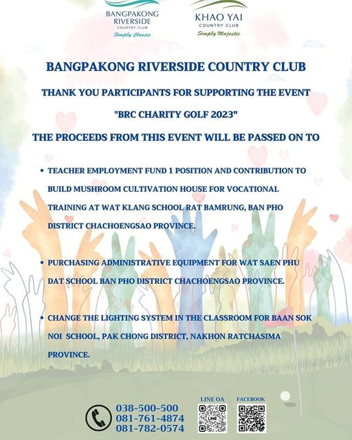 Bangpakong Riverside Country Club May be a doodle of BANGPAKONG RIVERSIDE COUNTRY COUNTRYC Simply Classic KHAO YAI COUNTRY CLUB Simply Majestie BANGPAKONG RIVERSIDE COUNTRY CLUB THANK YOU PARTICIPANTS FOR SUPPORTING THE EVENT BRC CHARITY GOLF 2023 THE PROCEEDS FROM THIS EVENT WILL BE PASSED ON TO TEACHER EMPLOYMENT FUND POSITION AND CONTRIBUTION TO BUILD MUSHROOM CULTIVATION HOUSE FOR VOCATIONAL TRAINING AT WAT KLANG SCHOOL RAT BAMRUNG BAN PHO DISTRICT CHACHOENGSAO PROVINCE PURCHASING ADMINISTRATIVE EQUIPMENT FOR WAT SAEN PHU DAT SCHOOL BAN PHO DISTRICT CHACHOENGSAO PROVINCE CHANGE THE LIGHTING SYSTEM IN THE CLASSROOM FOR BAAN SOK NOI SCHOOL PAK CHONG DISTRICT NAKHON RATCHASIMA PROVINCE LINE 038 500 500 FACEBOOK 081 782 0574