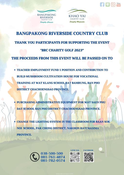 Bangpakong Riverside Country Club May be an illustration of BANGPAKONG RIVERSIDE You Tube Simply Classie KHAO YAI CLUB Simply Majestie BANGPAKONG RIVERSIDE COUNTRY CLUB THANK YOU PARTICIPANTS PARTICIPA FOR SUPPORTING THE EVENT BRC CHARITY GOLF 2023 THE PROCEEDS FROM THIS EVENT WILL BE PASSED ON TO TEACHER EMPLOYMENT FUND POSITION AND CONTRIBUTION TO BUILD MUSHROOM CULTIVATION HOUSE FOR VOCATIONAL TRAINING AT WAT KLANG SCHOOL RAT BAMRUNG BAN PHO DISTRICT CHACHOENGSAO PROVINCE PURCHASING DMSTRATIVE EQUIPMENT FOR WAT SAEN PHU DAT SCHOOL BAN PHO DISTRICT CHACHOENGSAO PROVINCE CHANGE THE LIGHTING SYSTEM IN THE CLASSROOM FOR BAAN SOK NOI SCHOOL PAK CHONG DISTRICT NAKHON RATCHASIMA PROVINCE FACEBOOK 038 500 500 081 761 4874 081 782 0574