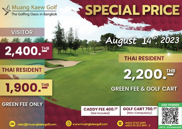 Muang Kaew Golf Course golf and Muang Kaew Golf The Golfing Oasis in Bangko VISITOR SPECIAL PRICE 2 400 THB THAI RESIDENT August 14th 2023 THAI RESIDENT 1 900 T THB GREEN FEE ONLY 2 200 THB GREEN FEE GOLF CART CADDY FEE 400 THB Not Included sales muangkaewgolf com GOLF CART 750 Non Cmpulsory ADD FRIENDS www muangkaewgolf com 66 0 2740 2699 66 0 LINE muangkaewgolf