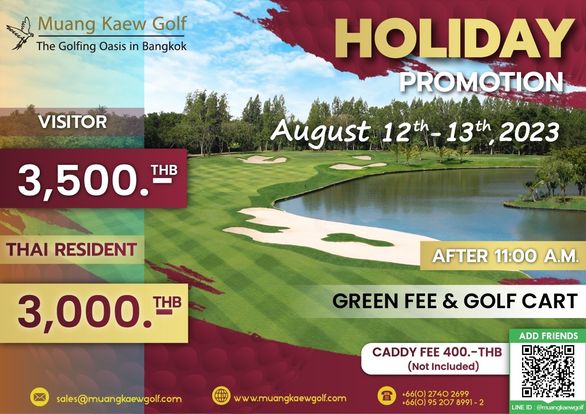 Muang Kaew Golf Course golf and Muang Kaew Golf The Golfing Oasis in Bangkok VISITOR HOLIDAY PROMOTION 3 500 T THB August 12 12th 13th 13th 2023 THAI RESIDENT 3 000 T THB AFTER 11 00 A M GREEN FEE GOLF CART sales muangkaewgolf com ADD FRIENDS CADDY FEE 400 THB Not Included www muangkaewgolf com 66 0 2740 2699 66 0 LINE muangkaewgolf