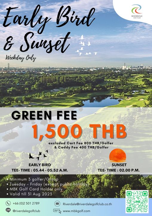 Riverdale Golf Club RIVERDALE Early Bird Sunset Weekday Ouly GREEN FEE 1 500 THB excluded Cart Fee 800 THB Golfer Caddy Fee 400 THB Golfer EARLY BIRD TEE TIME 05 44 05 52 A M SUNSET TEE TIME 02 00 P M Minimum mum golfer Tuesday Friday except public holiday MBK Golf Card Holder only Valid till 31 Aug 2023 0 2 501 2789 riverdalegolfclub Riverdale riverdalegolfclub co th www mbkgolf com