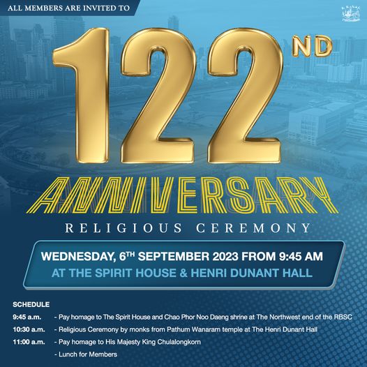 The Royal Bangkok Sports Club ALL MEMBERS ARE INVITED TO 122 ND ANNIVERSARY RELIGIOUS CEREMONY WEDNESDAY 6TH SEPTEMBER 2023 FROM 9 45 AM AT THE SPIRIT HOUSE HENRI DUNANT HALL 10 30 a m 11 00 a m SCHEDULE 9 45 a m Pay homage to The Spirit House and Chao Phor Noo Daeng shrine at The Northwest end the RBSC The Henri Dunant Hall Religious Ceremony Pay homage His Majesty King Chulalongkorn Members monks from Pathum Wanaram temple Lunch