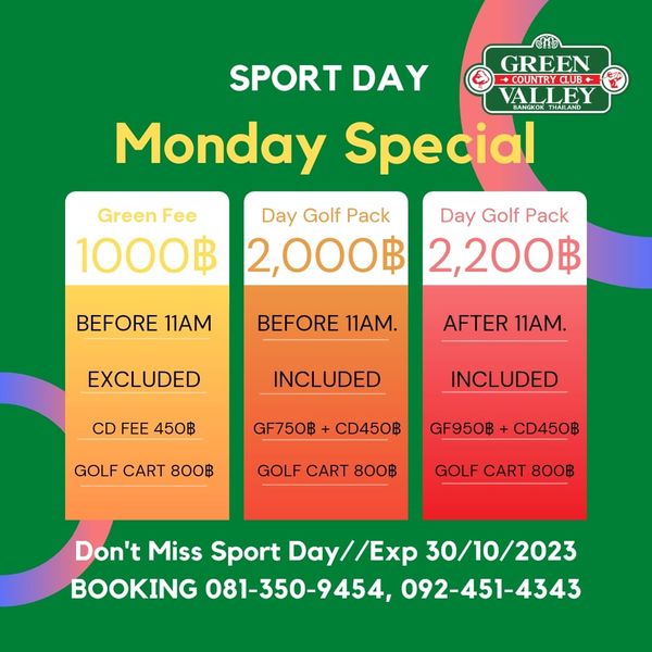 Green Valley Country Club Bangkok สนามกอล์ฟกรีนวัลเล่ คันทรีคลับ บางนา SPORT DAY GREEN CU VALLEY Monday Special Green Fee Day Golf Pack Day Golf Pack 1000฿ 2 000฿ 2 200฿ BEFORE 11AM BEFORE 11AM EXCLUDED AFTER 11AM INCLUDED NCLUDED CD FEE 450฿ INCLUDED GF750฿ GOLF CART 800฿ CD450฿ GF950฿ GOLF CART 800฿ CD450฿ GOLF CART 800฿ Don t Miss Sport Day Day Exp 30 10 2023 BOOKING 081 350 9454 092 451 4343