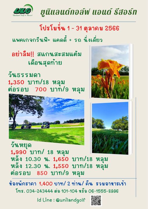 Uniland Golf amp Resort Thailand grass and ULG Uailano Golf Resorl ยูนิแลแด์กอล์ฟ แอนด์ รีสอร์ท โปรโยชั่น1 31ตุลาคม2566 ตุลาคม 2566 โปรโมชั่น แพคเกจกรีนฟี แคดดี้ รถ นั่งเดี่ยว อย่าลืม สแกนสะสมแต้ม เดือนสุดท้าย วันธรรมดา 1 350 บาท 18 หลุม ต่อรอบ 700 บาท g หลุม วันหยุด 1 990 บาท 18 หลุม หลัง 10 30 น 1 650 บาท 18 หลุม หลัง 12 30 น 1 550 บาท 18 หลุ่ม ต่อรอบ 850 บาท 9 หลุม ห้องพัคราคา 1 400 บาท 2 ท่าน คืน รวมอาหารเช้า โทร 034 243444 ต่อ 101 104 หรือ 06 1555 8996 ld Line unilandgolf