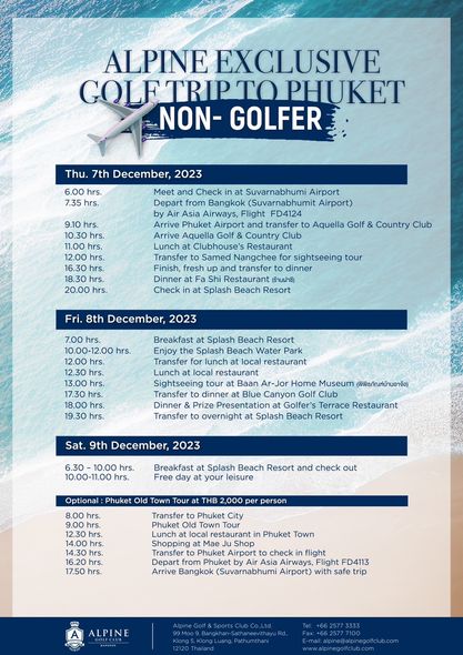 Alpine Golf Club nbsp May be a graphic of golf golf course and ALPINE EXCLUSIVE PHUKET NON GOLFER Thu 7th December 2023 hrs hrs and Check from Bangkok Flight FD4124 ransfer Airport Arrive Phuket Arrive Aquella Aquella Golf 20 00 Country Club Transfer Samed Nangchee fresh Dinner FaShi Check sightseeing tour Beach Resort 8th December 2023 7 00 hrs Breakfast Splash Beach Resort Splash Beach Water hrs Transfer local restaurant Sightseeing Ar Jor Home Museum พิพิธภัณฑ์บ้านอาจ้อ Transfer Canyon Dinner Golfer s Restaurant Transfer Splash Beach Resort overnight Sat 9th December 2023 10 00 11 00 Splash Beach Optional Phuket Old Town Tour 8 00 check out 2 000 person Phuket Town Phuket Airport check flight Airways Flight FD4113 Airport safe ALPINE
