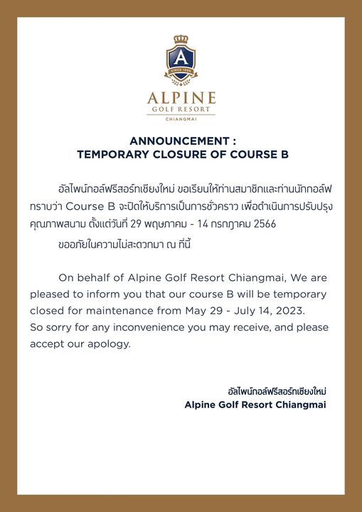 Alpinegolfresort Chiangmai SINCE1996 SINCE1 ALPINE GOLF RESORT CHIANGMAI ANNOUNCEMENT TEMPORARY CLOSURE OF COURSE B อัลไพน์กอล์ฟรีสอร์ทเซียงใหม่ ขอเรียนให้ท่านสมาชิกและท่านนักกอล์ฟ ทราบว่า Course B จะปิดให้บริการเป็นการชั่วคราว เพื่อดำเนินการปรับปรุง คุณภาพสนาม ตั้งแต่วันที่ 29 พฤษภาคม กรกฎาคม 2566 ขออภัยในความไม่สะดวกมา ณ ที่นี้ On behalf of Alpine Golf Resort Chiangmai We are pleased to inform you that our course B will be temporary closed for maintenance from May 29 July 14 2023 accept our apology So sorry for any inconvenience you may receive and please อัลไพนักอล์ฟรีสอร์ทเซียงใหม่ Alpine Golf Resort Chiangmai
