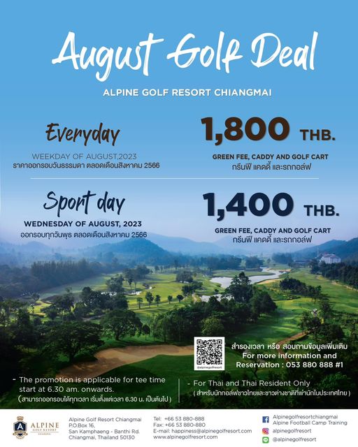 Alpinegolfresort Chiangmai golf and August Golf Deal ALPINE GOLF RESORT CHIANGMAI Everyday WEEKDAY OF AUGUST 2023 ราคาออกรอบวันธรรมดา ตลอดเดือนสิงหาคม 1 800 THB GREEN FEE CADDY AND GOLF CART กรีนฟี แคดดี และรถกอล์ฟ Sport day WEDNESDAY OF AUGUST 2023 ออกรอบทุกวันพุธ ตลอดเดือนสิงหาคม 2566 1 400 THB GREEN FEE CADDY AND GOLF CART กรีนฟี แคดดี และรถกอล์ฟ The promotion is applicable for tee ime 6 30 onwards สามารถออกรอบได้ทุกเวลา สำรองเวลา หรือ สอบถามข้อมูลเพิ่มเติม For more information and Reservation 053 880 888 1 6 30 เป็นต้นไป Alpine ALPINE For Thai and Thai Resident Only Resort Chiangmai Tel phaeng Banth Rd Chiangmai Thailand 50130 www al pinegolfresort com Alpinegolfresortchiangmai Alpine Training alpinegolfresort alpinegolfresort