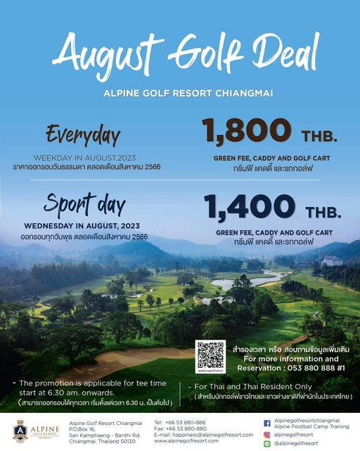 Alpinegolfresort Chiangmai golf and August Golf Deal ALPINE GOLF RESORT CHIANGMAI Everyday WEEKDAY IN AUGUST 2023 ราคาออกรอบวันธรรมดา ตลอดเดือนสิงหาคม 1 800 THB GREEN FEE CADDY AND GOLF CART กรีนฟี แคดดี และรถกอล์ฟ Sport day WEDNESDAY IN AUGUST 2023 ออกรอบทุกวันพุธ ตลอดoeoroleerolม25 1 400 THB GREEN FEE CADDY AND GOLF CART กรีนฟี แคดดี และรถกอล์ฟ The promotion is applicable for tee time start 6 30 onwards ริ่มตังแต่เวล 6 30 สำรองเวลา หรือ สอบถามข้อมูลเพิ่มเติม For more information and Reservation 053 880 888 1 เป็นต้นไป Alpine ALPINE For Thai and Thai Resident Only สำห Resort Chiangmai mphaeng Banth Rd Chiangmai Thailand 50130 E mail hpiness apingofresort com www alpinegolfresort com Alpinegolfresortchiangmai Alpine Training alpinegolfresort alpinegolfresort