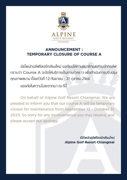 Alpinegolfresort Chiangmai SINCE1996 SINCE19 ALPINE GOLF RESORT CHIANGMAI ANNOUNCEMENT TEMPORARY CLOSURE OF COURSE A อัลไพนักอล์ฟรีสอร์ทเชียงใหม่ ขอเรียนให้ท่านสมาชิกและท่านนักกอล์ฟ ทราบว่า Course A จะปิดให้บริการเป็นการชั่วคราว พื่อดำเนินการปรับปรุง คุณภาพสนาม ตั้งแต่วันที่ 12 กันยายน ตุลาคม 2566 ขออภัยในความไม่สะดวกมา ณ ที่นี้ On behalf of Alpine Golf Resort Chiangmai We are pleased to inform you that our course A will be temporary closed for maintenance from September 12 October 31 2023 So sorry for any inconvenience you may receive and please accept our apology อัลไพนักอล์ฟรีสอร์ทเชียงใหม่ Alpine Golf Resort Chiangmai