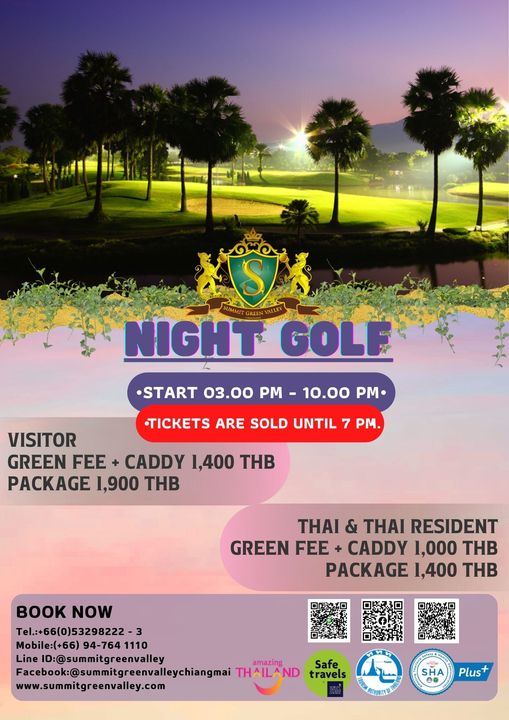 S NIGHT GOLF START 03 00 PM 10 00 PM TICKETS ARE SOLD UNTIL 7 PM VISITOR GREEN FEE CADDY 1 400 THB PACKAGE 1 900 THB THAI THAI RESIDENT GREEN FEE CADDY 1 000 THB PACKAGE 1 400 THB BOOK NOW Tel 66 0 53298222 3 Mobile 66 94 764 1110 Line ID summitgreenvalley amazing Facebook sumitreenvalleychangmai THAILAND Safe travels www summitgreenvalley com ทV SHA Plus S NIGHT GOLF START 03 00 PM 10 00 PM TICKETS ARE SOLD UNTIL 7 PM VISITOR GREEN FEE CADDY 1 400 THB PACKAGE 1 900 THB THAI THAI RESIDENT GREEN FEE CADDY 1 000 THB PACKAGE 1 400 THB BOOK NOW Tel 66 0 53298222 3 Mobile 66 94 764 1110 Line ID summitgreenvalley amazing Facebook sumitreenvalleychangmai THAILAND Safe travels www summitgreenvalley com ทV SHA Plus