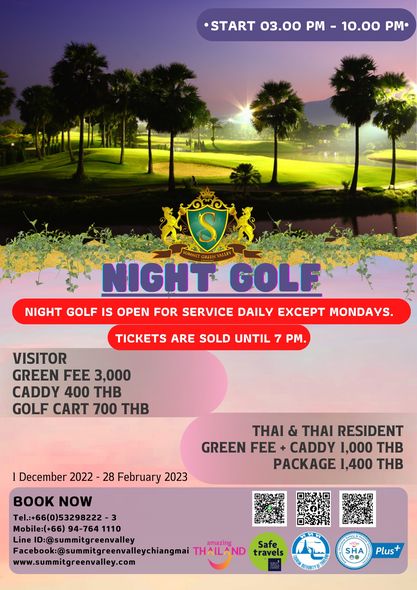 START 03 00 PM 10 00 PM S NIGHT GOLF NIGHT GOLF IS OPEN FOR SERVICE DAILY EXCEPT MONDAYS TICKETS ARE SOLD UNTIL 7 PM VISITOR GREEN FEE 3 000 CADDY 400 THB GOLF CART 700 THB December 2022 28 February 2023 THAI THAI RESIDENT GREEN FEE CADDY 1 000 THB PACKAGE 1 400 THB BOOK NOW Tel 66 0 53298222 Mobile 66 94 764 1110 Line ID summitgreenvalley amazing Facebok sunmitgreenvlechangmai HAILAND travels Safe www summitgreenvalley com ท SHA Plus START 03 00 PM 10 00 PM S NIGHT GOLF NIGHT GOLF IS OPEN FOR SERVICE DAILY EXCEPT MONDAYS TICKETS ARE SOLD UNTIL 7 PM VISITOR GREEN FEE 3 000 CADDY 400 THB GOLF CART 700 THB December 2022 28 February 2023 THAI THAI RESIDENT GREEN FEE CADDY 1 000 THB PACKAGE 1 400 THB BOOK NOW Tel 66 0 53298222 Mobile 66 94 764 1110 Line ID summitgreenvalley amazing Facebok sunmitgreenvlechangmai HAILAND travels Safe www summitgreenvalley com ท SHA Plus