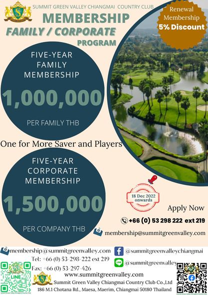 Summit Green Valley Chiangmai Country Club SUMMIT GREEN VALLEY CHIANGMAI COUNTRY CLUB MEMBERSHIP FAILY CORPORATE PROGRAM FIVE YEAR FAMILY MEMBERSHIP 1 000 000 Renewal Membership 5 Discount PER FAMILY One for More Saver and Players FIVE YEAR YEAR CORPORATE MEMBERSHIP 18 Dec 2022 onwards 1 500 000 PER COMPANY THB Apply Now 66 0 53 298 222 ext 219 membership summitgrenvaley com Fax membership summigreenvalley com f summitgreenvalleychiangmai Tel 66 0 53 298 222 ext 219 LINE summitgreenvalley 66 0 53 297 426 www summitgreenvalley com Summit Green Valley Chiangmai Country Club Co Ltd 186 M 1 Chotana Rd Maesa Maerim Chiangmai 50180 Thailand Summit Green Valley Chiangmai Country Club SUMMIT GREEN VALLEY CHIANGMAI COUNTRY CLUB MEMBERSHIP FAILY CORPORATE PROGRAM FIVE YEAR FAMILY MEMBERSHIP 1 000 000 Renewal Membership 5 Discount PER FAMILY One for More Saver and Players FIVE YEAR YEAR CORPORATE MEMBERSHIP 18 Dec 2022 onwards 1 500 000 PER COMPANY THB Apply Now 66 0 53 298 222 ext 219 membership summitgrenvaley com Fax membership summigreenvalley com f summitgreenvalleychiangmai Tel 66 0 53 298 222 ext 219 LINE summitgreenvalley 66 0 53 297 426 www summitgreenvalley com Summit Green Valley Chiangmai Country Club Co Ltd 186 M 1 Chotana Rd Maesa Maerim Chiangmai 50180 Thailand