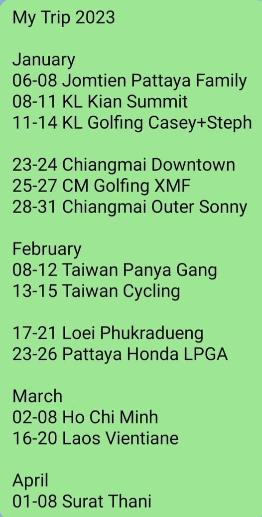 Lanna Golf Club My Trip 2023 January 06 08 Jomtien Pattaya Family 08 11 KL Kian Summit 11 14KL Golfing Casey Steph 23 24 Chiangmai Downtown 25 27 CM Golfing XMF 28 31 Chiangmai Outer Sonny February 08 12 Taiwan Panya Gang 13 15 Taiwan Cycling 17 21 Loei Phukradueng 23 26 Pattaya Honda LPGA March 02 08 Ho Chi Minh 16 20 Laos Vientiane April 01 08 Surat Thani
