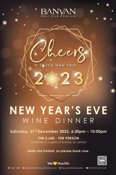 Banyan Golf Club Hua Hin BANYAN GOLF CLUB HUA N HIN Cheers tNewYear to the New Year 223 2 23 NEW YEAR S EVE WINE DINNER Saturday 31st December 2022 6 30pm THB 3 600 PER PERSON Inclusive of glass of bubbly on arrival Seats are limited so please book now 03261 6200 We reservations banyanthailand com Hua Hin BANYANGCUB Banyan Golf Club Hua Hin BANYAN GOLF CLUB HUA N HIN Cheers tNewYear to the New Year 223 2 23 NEW YEAR S EVE WINE DINNER Saturday 31st December 2022 6 30pm THB 3 600 PER PERSON Inclusive of glass of bubbly on arrival Seats are limited so please book now 03261 6200 We reservations banyanthailand com Hua Hin BANYANGCUB