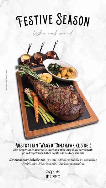 food and FESTIVE SEASON Where noments never AUSTRALIAN WAGYU TOMAHAWK 1 5 1 5KG KG with pepper sauce B arnaise sauce and Thai spicy sauce served with grilled vegetables baked potato and sauteed spinach เนื้อวากิวออสเตรเสียโทว์มายอก 1 5 กก เสิร์ฟกับซอสพริกไทดำ ซอสแบร์เนส หรือน้ำจิ้มแจ่ว เสิร์ฟพร้อมผักย่าง มันฝรั่งอบและผัดผักโขม Caff del MUSEO food and FESTIVE SEASON Where noments never AUSTRALIAN WAGYU TOMAHAWK 1 5 1 5KG KG with pepper sauce B arnaise sauce and Thai spicy sauce served with grilled vegetables baked potato and sauteed spinach เนื้อวากิวออสเตรเสียโทว์มายอก 1 5 กก เสิร์ฟกับซอสพริกไทดำ ซอสแบร์เนส หรือน้ำจิ้มแจ่ว เสิร์ฟพร้อมผักย่าง มันฝรั่งอบและผัดผักโขม Caff del MUSEO