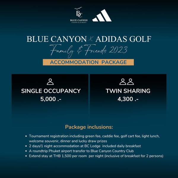 Blue Canyon Country Club golf and B BLUE CANYON BLUE CANYON ADIDAS GOLF Family Friends 2023 ACCOMMODATION PACKAGE SINGLE OCCUPANCY 5 000 TWIN SHARING 4 300 Package inclusions Tournament registratior including green fee caddie fee golf cart fee light lunch welcome souvenir dinner and lucky draw prizes days 1 night accommodation BC Lodge included daily breakfast roundtrip Phuket airport ransfer Blue Canyon Country Extend stay at THB 1 500 per oom per night inclusive of breakfast for persons