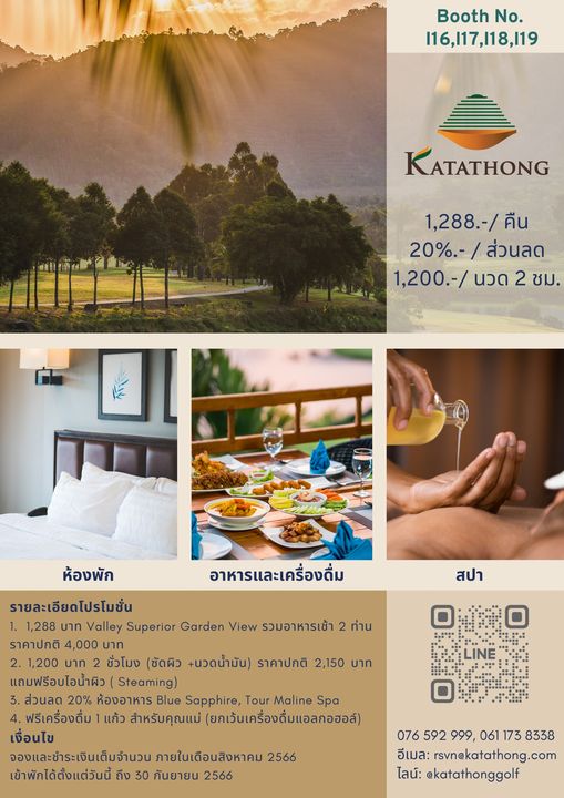 Katathong Golf Resort amp Spa 1 person and Booth No 116 117 118 119 KATATHONG 1 288 คืน 20 ส่วนลด 1 200 นวด 2 ชม ห้องพัก อาหารและเครื่องดื่ม สปา ท่าน รายละเอียดโปรโมชั่น 1 1 288 บาท Valley Superior Garden View รวมอาหารเช้า ราคาปกติ 4 000 บาท 2 1 200 บาท ชั่วโมง ชัดผิว นวดน้ำมัน ราคาปกติ 2 150 บาท แถมฟรีอบไอน้ำผิว Steaming 3 ส่วนลด 20 ห้องอาหาร Blue Sapphire Tour Maline Spa 4 ฟรีเครื่องดื่ม แก้ว สำหรับคุณแม่ ยกเว้นเครื่องดื่มแอลกอฮอล์ เงื่อนไข จองและชำระเงินเต็มจำนวน ภายในเดือนสิงหาคม 2566 เข้าพักได้ตั้งแต่วันนี้ ถึง 30 กันยายน 2566 076 592 999 061 173 8338 อีเมล rsvnekatathong com ไลน์ katathonggolf