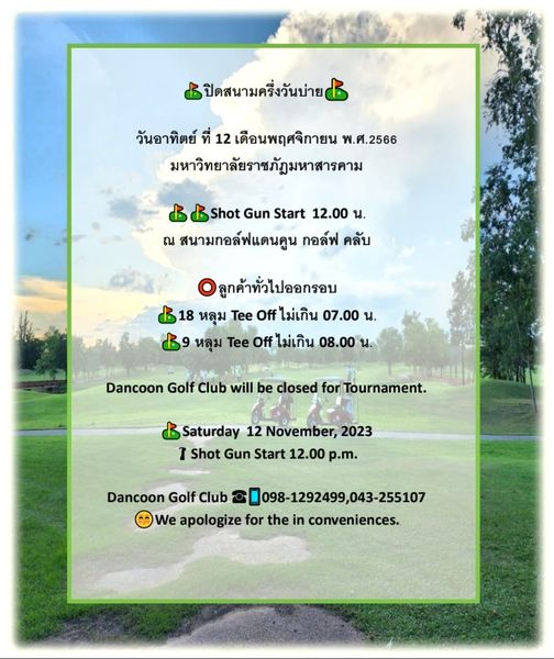 Dancoon Golf Club nbsp golf golf course and ปิดสนามครึ่งวันบ่าย วันอาทิตย์ ที่ 12 เดือนพฤศจิกายน พ ศ 2566 มหาวิทยาลัยราชภัฎมหาสารคาม Shot Gun Start 12 00 น ณ สนามกอล์ฟแดนคูน กอล์ฟ คลับ ลูกค้าทั่วไปออกรอบ 18 หลุม Tee Off ไม่เกิน 07 00 น หลุม Tee Off ไม่เกิน 08 00 น Dancoon Golf Club will be closed for Tournament Saturday 12 November 2023 I Shot Gun Start 12 00 p m Dancoon Golf Club 098 1292499 043 255107 We apologize for the inconveniences